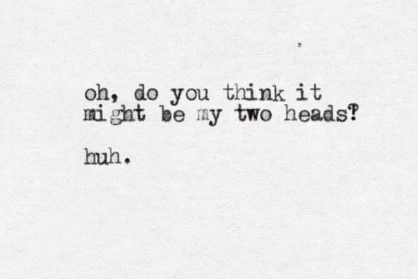 oh, do you think it might be my two heads! ? huh.