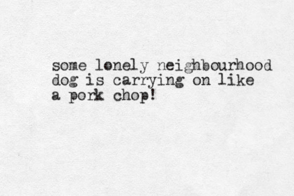 some lonely neighbourhood dog is carrying on like a pork chop!