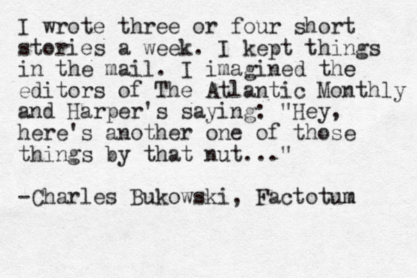 I wrote three or four short stories a week. I kept things in the mail. I imagined the e editors of The Atlantic Monthly and Harper's saying: "Hey, here's another one of those things by that nut..." -Charles Bukowski, Factotum m 