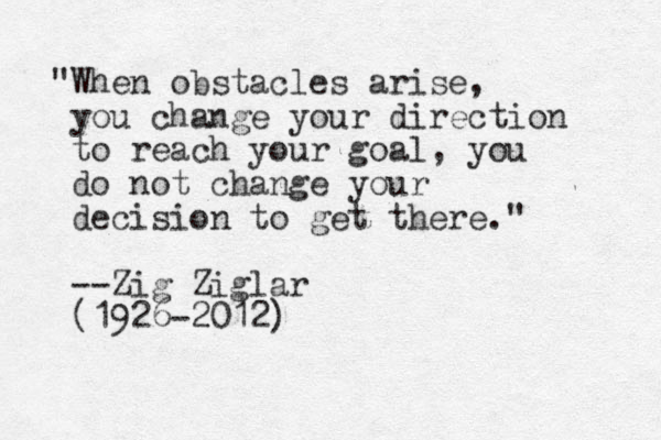 "When obstacles arise , you change your direction to reach your goal, you do not change your decision to get there." --Zig Ziglar (1926-2012)