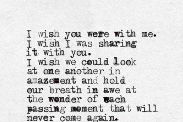 I wish you were with me. I wish I was sharing it with you. I wish we could look at one another in amazement and hold our breath in awe at the wonder of w e each passing moment that will never come again.