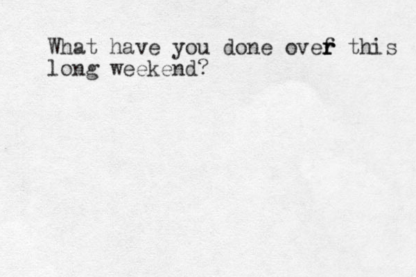 What have you done ovef th r r r is long weekend?