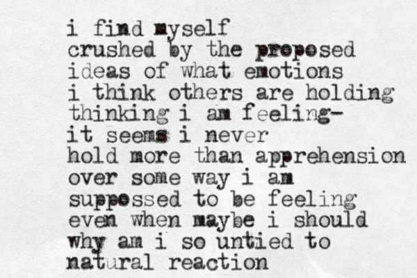 i find myself crushed by the proposed ideas of what emotions i think others are holding thinking i am feeling- it seems i never hold more than apprehension over some way i am suppossed to be feeling even when maybe i should why am i so untied to natural reaction