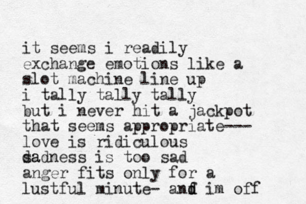 it seems i readily exchange emotions like a slot machine line up i tally tally tally but i never hit a jackpot that seems appropriate--- love is ridiculous da sadness is too sad anger fits only for a lustful minute- anf d d im off 