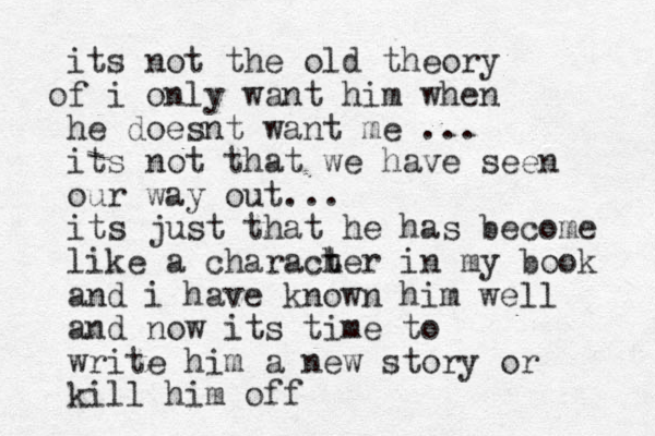 its not the old theory f o i only want him when he doesnt want me ... its not that we have seen our way out... its just that he has become like a charach t ter in my book and i have known him well and now its time to write him a new story or kill him off