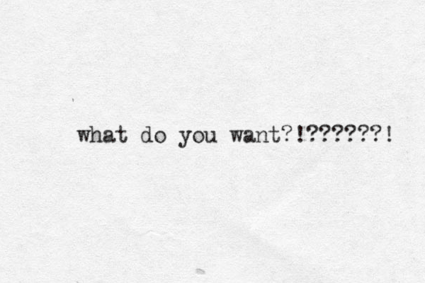what do you want?!??????! 
