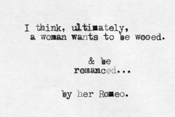 I think, ultimately, a woman wants to be wooed. d & be romanced... by her Romeo.