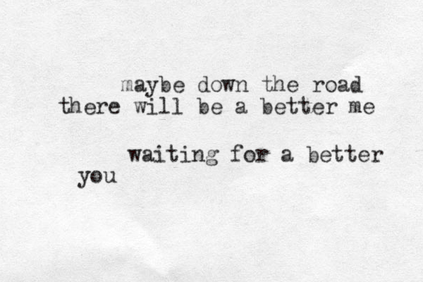 maybe down the road there will be a better me waiting for a better you