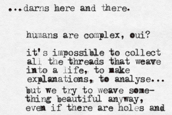 humans are complex, oui? it's impossible to collect all the threads that weave into a life, to make explanations, to analyse... but we try to weave some- thing beautiful anyway, even if there are holes and ...darns here and there. 