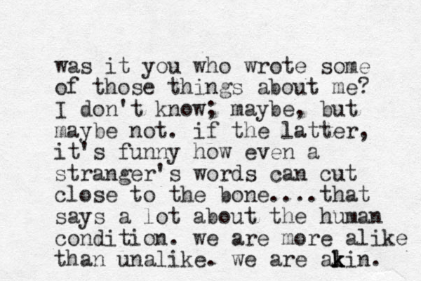 was it you who wrote some of those things about me? I don't know; maybe, but maybe not. if the latter, it's funny how even a stranger's words can cut close to the bone....that says a lot about the human condition. we are more alike than unalike. we are alin k k k . 