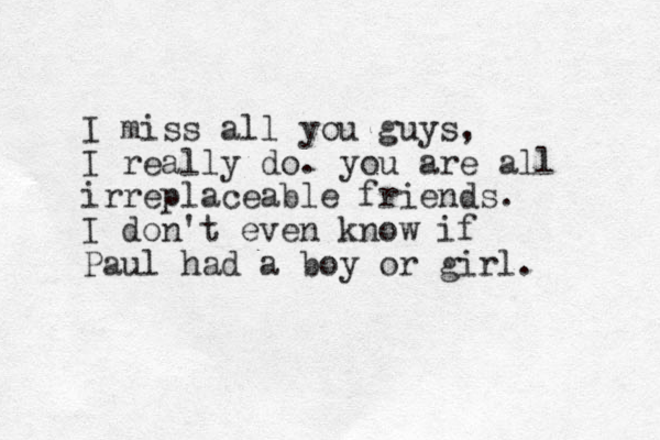 I miss all you guys, I really do. you are all irreplaceable friends. I don't even know if Paul had a boy or girl. 