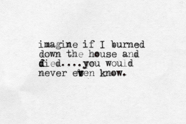 imagine if I burned down the house and f d d died....you would never eb v ven know. 