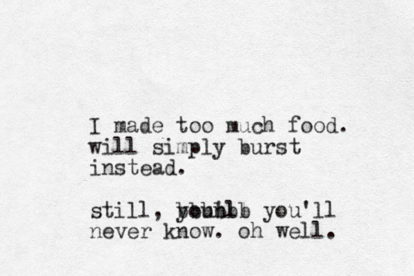 I made too much food. will simply burst instead. still, youn 'll bbbbbb you'll never know. oh well. 