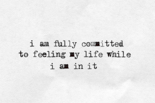 i am m fully committed to feeling my life while i am in in it 