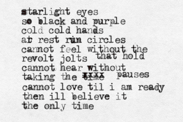 starlight eyes so black and purple cold cold hands ar t rest ri un circles cannot feel without the revolt jolts cannot hear without taking the time that hold cannot love til i am ready then ill believe it the only time xxxx pauses 