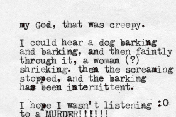 my God, that was creepy. I could hear a dog barking and barking, and the n faintly through it, a woman (?) shrieking. the n the screaming stopped, and the barking has been intermittent. I hope I wasn't listening to a MURDER!!!!!! :0 