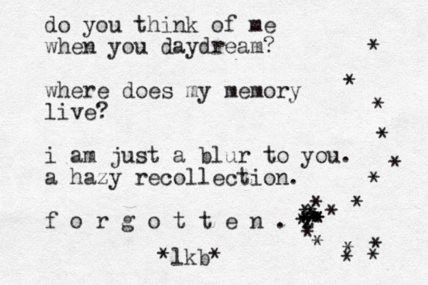 do you think of me when you daydream? where does my memory live? i am just a blur to you. a hazy recollection. f o r g o t t e n . z . * * ** * * * * * * * * * * * * * * * * * * * * * *lkb* * 