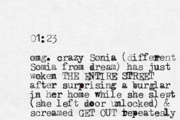 01:23 omg. crazy Sonia (different Somia from dream) has just woken THE ENTIRE STREET after surprising a burglar in her home while she slept (she left door unlocked) & screamed GET OUT te r r peatesly 