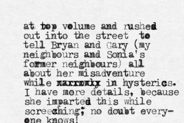 at rop volume t and rushes out into the street to tell Bryan and Gary (my neighbours and Sonia's former neighbours) all about her misadventure while narrowly xxxxxxxx in hysterixs. c c d d I have more details, because she impartes d d this while screexhing; c c no doubt every- one knows! 