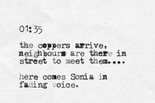 01:35 the coppers arrive, neighbours are there in street to meet them.... here comes Sonia in fading voice.