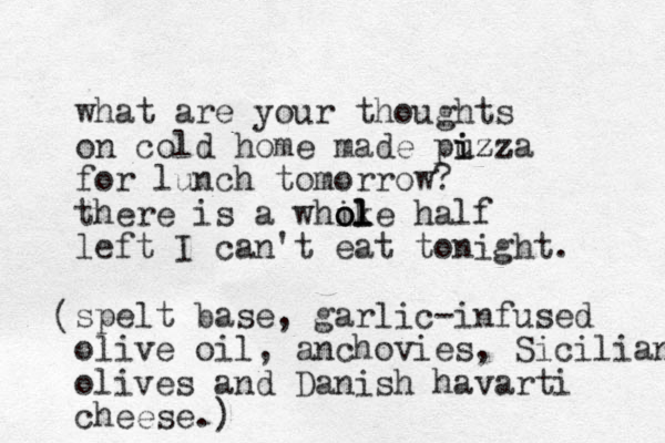 what are your thoughts on cold home made puzza i izz for lunch tomorrow? there is a whike ol ol ol half left I can't eat tonight. spelt base, garlic-infused olive oil, anchovies, Sicilian olives and Danish havarti cheese.) ( 