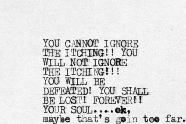 YOU CANNOT IGNORE THE ITCHING!! YOU WILL NOT IGNORE THE ITCHING!!! YOU WILL BE DEFEATED! YOU SHALL BE LOST! FOREVER!! YOUR SOUL....on k k ok, maybe that's goin too far... 