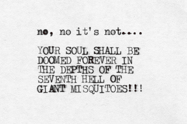 no, no it's not.... YOUR SOUL SHALL BE DOOMED FOREVER IN THE DEPTHS OF THE SEVENTH HELL OF GIANT MISQUITOES!!! 