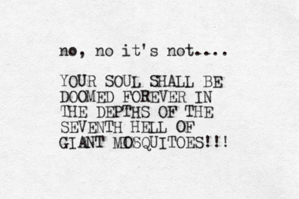 no, no it's not.... YOUR SOUL SHALL BE DOOMED FOREVER IN THE DEPTHS OF THE SEVENTH HELL OF GIANT MISQUITOES!!! O 