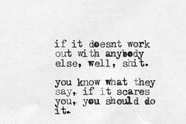if it doesnt work out with anybody else, well, shit. you know what they say, if it scares you, you should do it. 