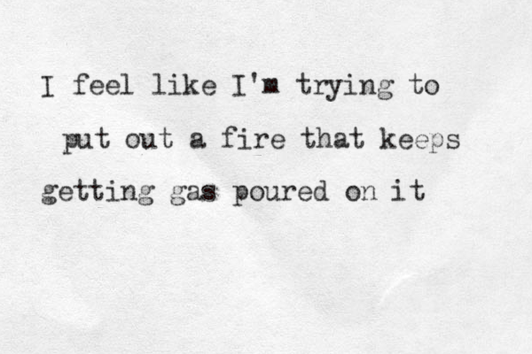I feel like I'm trying to put out a fire that keeps getting gas poured on it 