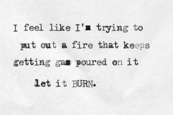 I feel like I'm trying to put out a fire that keeps getting gas poured on it let it BURN. 