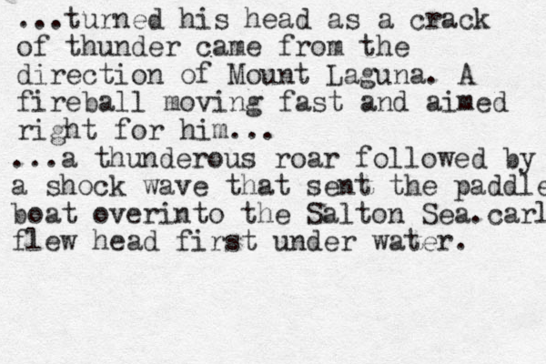 ...turned his head as a crack of thunder came from the direction of Mount Laguna. A fireball moving fast and aimed right for him. .. ...a thunderous roar followed by a shoc a shock wave that sent the paddle boat overinto the Salton Sea.carl flew head first under water. 