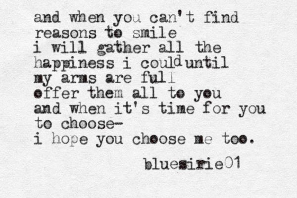 and when you can't find reasons to smile i will gather all the happiness i coul until my arms are full offer them all to you and when it's time for you to choose- i hope you choose me too. d bluesirie01 
