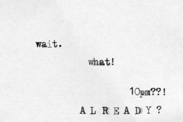 wait. what! 10pm??! A L R E A D Y ? 
