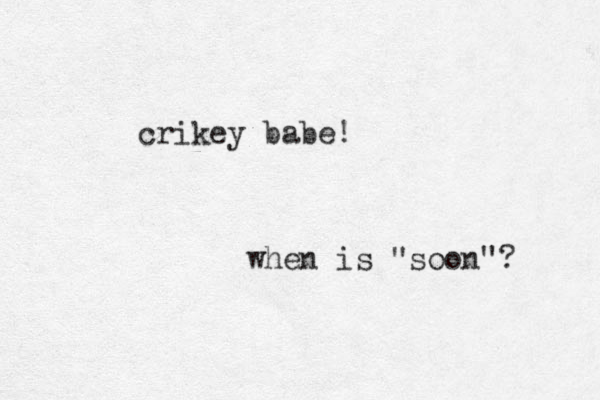 crikey babe! when is "soon"? 