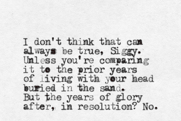 I don't think that can always be true, Siggy. Unless you're comparing it to the prior years of living with your head buried in the sand. But the years of glory after, in resolution? No. 