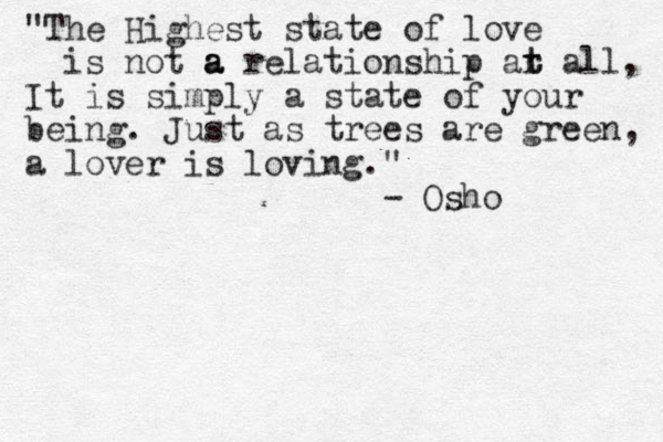 "The Highest state of love is not a a a relationship ar t t all, It is simply a state of your being. Just as trees are green, a lover is loving." - Osho 