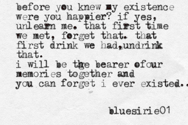 before you knew my existence were you happier? if yes, unlearn me. that first time we met, forget that. that first drink we had,undrink that. i will be tge h h bearer ofour memories together and you can forget i ever existed.. bluesirie01 