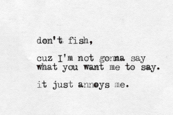 don't fish, cuz I'm not gonna say what you want me to say. it just annoys me.