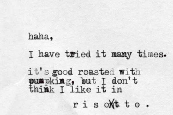 haha, I have tried it many times. it's o good roasted with pumpking, but I don't think I like it in r i s ont t o / \ . 