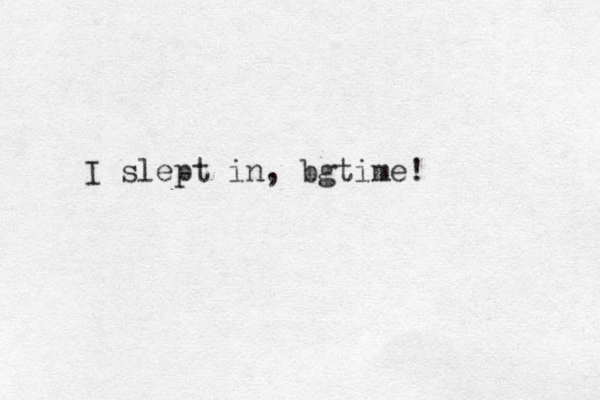 I slept in, bgtime!