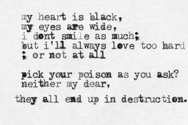 my heart is black, my eyes are wide, i dont smile as much; but i'll always love too hard ; or not at all pick your poison as you ask? neither my dear, they all end up in destruction. 