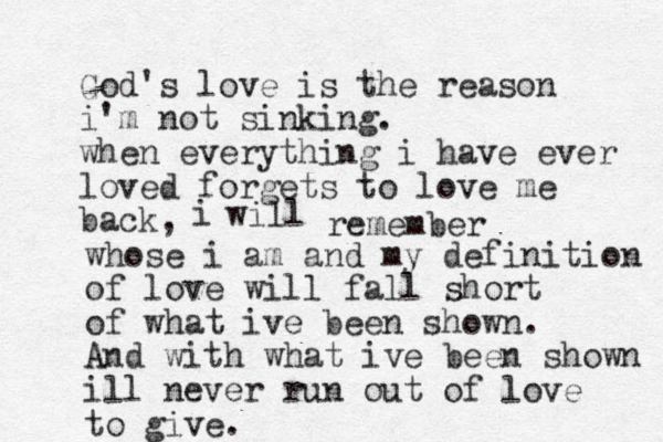 God's love is the reason i'm not sinking. when everything i have ever loved forgets to love me back, i will remember whose i am and my definition of love will fall short of what ive been shown. And with what ive been shown ill never run out of love to give.