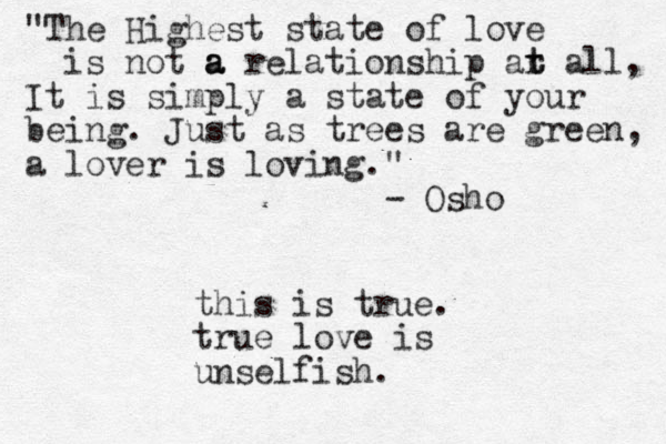 "The Highest state of love is not a a a relationship ar t t all, It is simply a state of your being. Just as trees are green, a lover is loving." - Osho this is true. true love is unselfish.