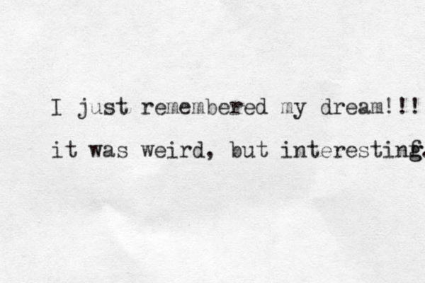 I just remembered my dream!!! it was weird , but interestinf g g. 
