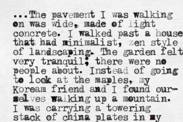 ...The pavement I was walking on was wide, made of light concrete. I walked past a house that had minimalist , zen style of landscaping. The garden felt very tranquil. ; there were no people about. I st n ead of going to look at the maples, my Koream friend and I found our- selves s w walking up a mountain. I was carrying a towering stack of china plates in my
