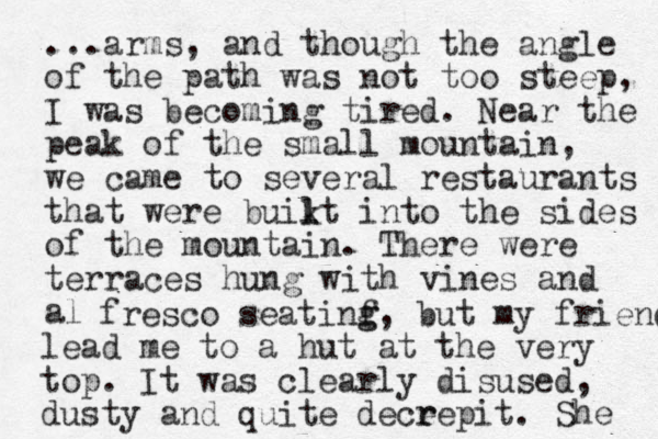 ...arms, and though the angle of the path was not too steep, I was becoming tired. Near the peak of the small mountain, we came to several restaurants that we re buikt l l into the sides of the mountain. There were terraces hung with vines and al fresco seatinf g g, but my friend lead me to a hut at the very top. It was clearly disused, dusty and quite dece r repit. She 