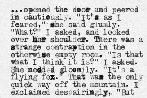 ...opened the door and peered in cautiously. "It's as I feared," she said glumly. "What?" I asked , and looked over th her h he shoulder. There was a atrange con s s traption in the otherwise empty room. "Is that what I think it is?" I asked. She noo s d dded gloomily. "It's a flying foz x x x." That was the only quick way off the mountain. I exclaimed despairingly, "But 