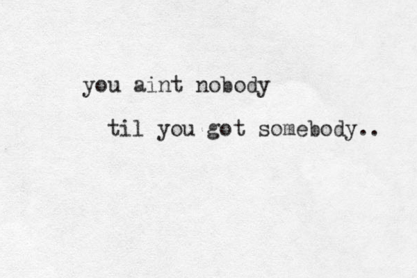 you aint nobody til you got somebody.. 