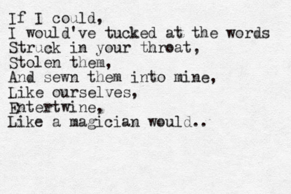 If I could, I would've tucked at the words Struck in your throat, Stolen them, And sewn them into mine, Like ourselves, Entertwine, Like a magician would.. 